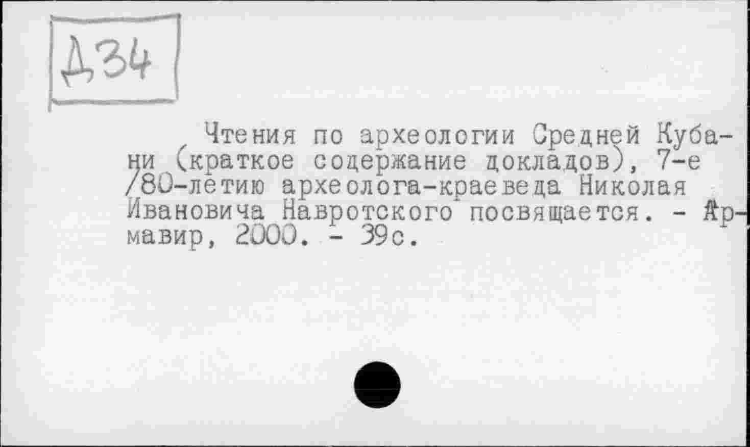 ﻿№
Чтения по археологии Средней Кубани (краткое содержание докладов), 7-е /8С-летию археолога-краеведа Николая Ивановича Навротского посвящается. - Äp. мавир, 2ÜOÜ. - 39с.